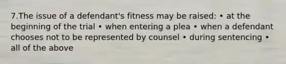 7.The issue of a defendant's fitness may be raised: • at the beginning of the trial • when entering a plea • when a defendant chooses not to be represented by counsel • during sentencing • all of the above