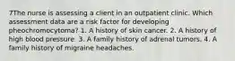 7The nurse is assessing a client in an outpatient clinic. Which assessment data are a risk factor for developing pheochromocytoma? 1. A history of skin cancer. 2. A history of high blood pressure. 3. A family history of adrenal tumors. 4. A family history of migraine headaches.