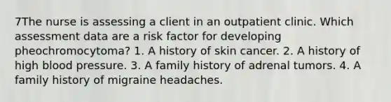 7The nurse is assessing a client in an outpatient clinic. Which assessment data are a risk factor for developing pheochromocytoma? 1. A history of skin cancer. 2. A history of high blood pressure. 3. A family history of adrenal tumors. 4. A family history of migraine headaches.