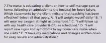 7.The nurse is educating a client on how to self-manage care at home, following an admission to the hospital for heart failure. Which statements by the client indicate that teaching has been effective? Select all that apply. A. "I will weight myself daily." B. "I will wear my oxygen at night as prescribed." C. "I will follow up with my health care provider (HCP) as scheduled." D. "I will report new signs and symptoms to my home care nurse when she visits." E. "I have my medications and dosages written down for easy review and administration."