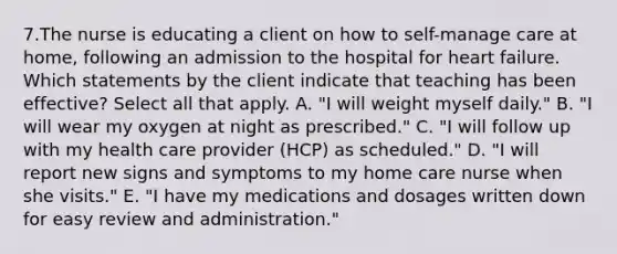 7.The nurse is educating a client on how to self-manage care at home, following an admission to the hospital for heart failure. Which statements by the client indicate that teaching has been effective? Select all that apply. A. "I will weight myself daily." B. "I will wear my oxygen at night as prescribed." C. "I will follow up with my health care provider (HCP) as scheduled." D. "I will report new signs and symptoms to my home care nurse when she visits." E. "I have my medications and dosages written down for easy review and administration."