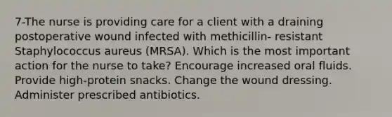 7-The nurse is providing care for a client with a draining postoperative wound infected with methicillin- resistant Staphylococcus aureus (MRSA). Which is the most important action for the nurse to take? Encourage increased oral fluids. Provide high-protein snacks. Change the wound dressing. Administer prescribed antibiotics.