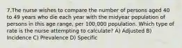 7.The nurse wishes to compare the number of persons aged 40 to 49 years who die each year with the midyear population of persons in this age range, per 100,000 population. Which type of rate is the nurse attempting to calculate? A) Adjusted B) Incidence C) Prevalence D) Specific