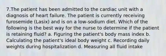 7.The patient has been admitted to the cardiac unit with a diagnosis of heart failure. The patient is currently receiving furosemide (Lasix) and is on a low-sodium diet. Which of the following is the best way for the nurse to determine if the patient is retaining fluid? a. Figuring the patient's body mass index b. Calculating the patient's ideal body weight c. Recording daily weights during hospitalization d. Measuring all fluid intake