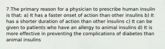 7.The primary reason for a physician to prescribe human insulin is that: a) It has a faster onset of action than other insulins b) It has a shorter duration of action than other insulins c) It can be given to patients who have an allergy to animal insulins d) It is more effective in preventing the complications of diabetes than animal insulins