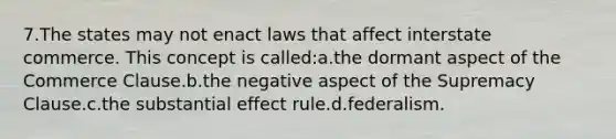 7.The states may not enact laws that affect interstate commerce. This concept is called:a.the dormant aspect of the Commerce Clause.b.the negative aspect of the Supremacy Clause.c.the substantial effect rule.d.federalism.