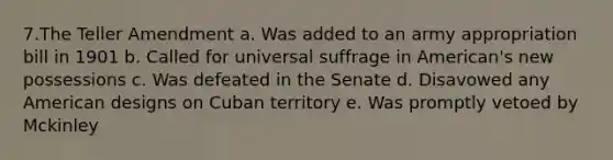 7.The Teller Amendment a. Was added to an army appropriation bill in 1901 b. Called for universal suffrage in American's new possessions c. Was defeated in the Senate d. Disavowed any American designs on Cuban territory e. Was promptly vetoed by Mckinley