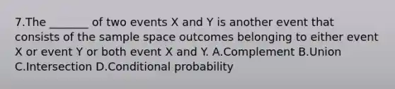 7.The _______ of two events X and Y is another event that consists of the sample space outcomes belonging to either event X or event Y or both event X and Y. A.Complement B.Union C.Intersection D.Conditional probability