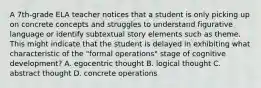 A 7th-grade ELA teacher notices that a student is only picking up on concrete concepts and struggles to understand figurative language or identify subtextual story elements such as theme. This might indicate that the student is delayed in exhibiting what characteristic of the "formal operations" stage of cognitive development? A. egocentric thought B. logical thought C. abstract thought D. concrete operations