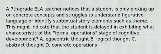 A 7th-grade ELA teacher notices that a student is only picking up on concrete concepts and struggles to understand figurative language or identify subtextual story elements such as theme. This might indicate that the student is delayed in exhibiting what characteristic of the "formal operations" stage of cognitive development? A. egocentric thought B. logical thought C. abstract thought D. concrete operations