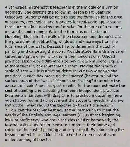 A 7th-grade mathematics teacher is in the middle of a unit on geometry. She designs the following lesson plan: Learning Objective: Students will be able to use the formulas for the <a href='https://www.questionai.com/knowledge/kGogiffWtP-area-of-square' class='anchor-knowledge'>area of square</a>s, rectangles, and triangles for real-world applications. Direct Instruction: Review the formulas for the <a href='https://www.questionai.com/knowledge/kpRTExW3NL-area-of-a-square' class='anchor-knowledge'>area of a square</a>, rectangle, and triangle. Write the formulas on the board. Modeling: Measure the walls of the classroom and demonstrate the procedure of subtracting windows and doorways from the total area of the walls. Discuss how to determine the cost of painting and carpeting the room. Provide students with a price of carpet and price of paint to use in their calculations. Guided practice: Distribute a different size box to each student. Explain to them that the box represents a room. Provide them with a scale of 1cm = 1 ft Instruct students to: cut two windows and one door in each box measure the "rooms" (boxes) to find the <a href='https://www.questionai.com/knowledge/kEtsSAPENL-surface-area' class='anchor-knowledge'>surface area</a> of the "walls," "floor," and "ceiling" determine the amount of "paint" and "carpet" needed for the room estimate the cost of painting and carpeting the room Independent practice: Distribute a handout with diagrams to practice measuring more odd-shaped rooms 1)To best meet the students' needs and drive instruction, what should the teacher do to start the lesson? 2)How can the teacher best adjust the instruction to meet the needs of the English-language learners (ELLs) at the beginning level of proficiency who are in the class? 3)For homework, the teacher asks students to measure a room in their home and calculate the cost of painting and carpeting it. By connecting the lesson content to real-life, the teacher best demonstrates an understanding of how to: