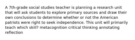 A 7th-grade social studies teacher is planning a research unit that will ask students to explore primary sources and draw their own conclusions to determine whether or not the American patriots were right to seek independence. This unit will primarily teach which skill? metacognition critical thinking annotating reflection