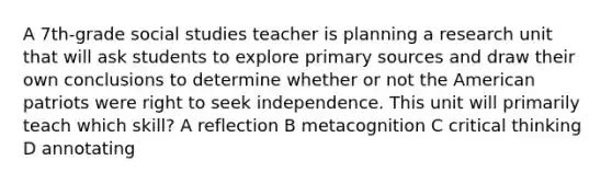 A 7th-grade social studies teacher is planning a research unit that will ask students to explore primary sources and draw their own conclusions to determine whether or not the American patriots were right to seek independence. This unit will primarily teach which skill? A reflection B metacognition C critical thinking D annotating