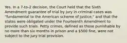 Yes. In a 7-to-2 decision, the Court held that the Sixth Amendment guarantee of trial by jury in criminal cases was "fundamental to the American scheme of justice," and that the states were obligated under the Fourteenth Amendment to provide such trials. Petty crimes, defined as those punishable by no more than six months in prison and a 500 fine, were not subject to the jury trial provision.