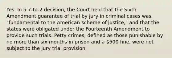 Yes. In a 7-to-2 decision, the Court held that the Sixth Amendment guarantee of trial by jury in criminal cases was "fundamental to the American scheme of justice," and that the states were obligated under the Fourteenth Amendment to provide such trials. Petty crimes, defined as those punishable by no more than six months in prison and a 500 fine, were not subject to the jury trial provision.