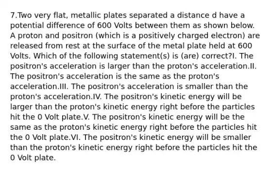 7.Two very flat, metallic plates separated a distance d have a potential difference of 600 Volts between them as shown below. A proton and positron (which is a positively charged electron) are released from rest at the surface of the metal plate held at 600 Volts. Which of the following statement(s) is (are) correct?I. The positron's acceleration is larger than the proton's acceleration.II. The positron's acceleration is the same as the proton's acceleration.III. The positron's acceleration is smaller than the proton's acceleration.IV. The positron's kinetic energy will be larger than the proton's kinetic energy right before the particles hit the 0 Volt plate.V. The positron's kinetic energy will be the same as the proton's kinetic energy right before the particles hit the 0 Volt plate.VI. The positron's kinetic energy will be smaller than the proton's kinetic energy right before the particles hit the 0 Volt plate.