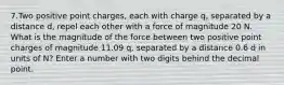 7.Two positive point charges, each with charge q, separated by a distance d, repel each other with a force of magnitude 20 N. What is the magnitude of the force between two positive point charges of magnitude 11.09 q, separated by a distance 0.6 d in units of N? Enter a number with two digits behind the decimal point.