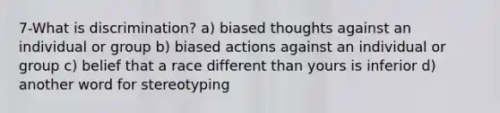 7-What is discrimination? a) biased thoughts against an individual or group b) biased actions against an individual or group c) belief that a race different than yours is inferior d) another word for stereotyping