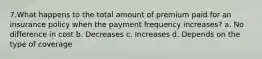 7.What happens to the total amount of premium paid for an insurance policy when the payment frequency increases? a. No difference in cost b. Decreases c. Increases d. Depends on the type of coverage