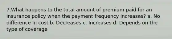 7.What happens to the total amount of premium paid for an insurance policy when the payment frequency increases? a. No difference in cost b. Decreases c. Increases d. Depends on the type of coverage