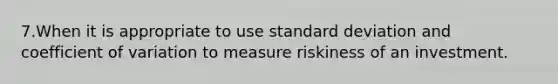 7.When it is appropriate to use <a href='https://www.questionai.com/knowledge/kqGUr1Cldy-standard-deviation' class='anchor-knowledge'>standard deviation</a> and <a href='https://www.questionai.com/knowledge/kJCjg6fvaq-coefficient-of-variation' class='anchor-knowledge'>coefficient of variation</a> to measure riskiness of an investment.