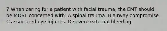 7.When caring for a patient with facial trauma, the EMT should be MOST concerned with: A.spinal trauma. B.airway compromise. C.associated eye injuries. D.severe external bleeding.