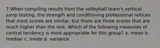 7.When compiling results from the volleyball team's vertical jump testing, the strength and conditioning professional notices that most scores are similar, but there are three scores that are much higher than the rest. Which of the following measures of central tendency is most appropriate for this group? a. mean b. median c. mode d. variance