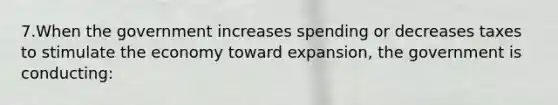 7.When the government increases spending or decreases taxes to stimulate the economy toward expansion, the government is conducting: