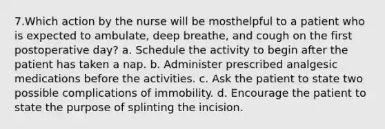 7.Which action by the nurse will be mosthelpful to a patient who is expected to ambulate, deep breathe, and cough on the first postoperative day? a. Schedule the activity to begin after the patient has taken a nap. b. Administer prescribed analgesic medications before the activities. c. Ask the patient to state two possible complications of immobility. d. Encourage the patient to state the purpose of splinting the incision.