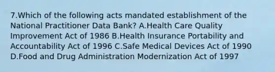 7.Which of the following acts mandated establishment of the National Practitioner Data Bank? A.Health Care Quality Improvement Act of 1986 B.Health Insurance Portability and Accountability Act of 1996 C.Safe Medical Devices Act of 1990 D.Food and Drug Administration Modernization Act of 1997