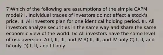 7)Which of the following are assumptions of the simple CAPM model? I. Individual trades of investors do not affect a stock's price. II. All investors plan for one identical holding period. III. All investors analyze securities in the same way and share the same economic view of the world. IV. All investors have the same level of risk aversion. A) I, II, III, and IV B) II, III, and IV only C) I, II, and IV only D) I, II, and III only