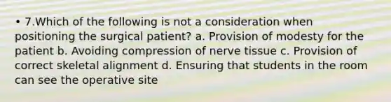 • 7.Which of the following is not a consideration when positioning the surgical patient? a. Provision of modesty for the patient b. Avoiding compression of nerve tissue c. Provision of correct skeletal alignment d. Ensuring that students in the room can see the operative site