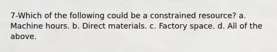 7-Which of the following could be a constrained resource? a. Machine hours. b. Direct materials. c. Factory space. d. All of the above.