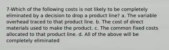 7-Which of the following costs is not likely to be completely eliminated by a decision to drop a product line? a. The variable overhead traced to that product line. b. The cost of direct materials used to make the product. c. The common fixed costs allocated to that product line. d. All of the above will be completely eliminated