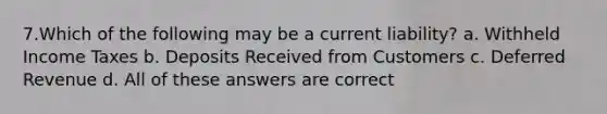 7.Which of the following may be a current liability? a. Withheld Income Taxes b. Deposits Received from Customers c. Deferred Revenue d. All of these answers are correct