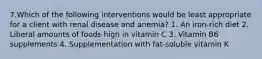 7.Which of the following interventions would be least appropriate for a client with renal disease and anemia? 1. An iron-rich diet 2. Liberal amounts of foods high in vitamin C 3. Vitamin B6 supplements 4. Supplementation with fat-soluble vitamin K