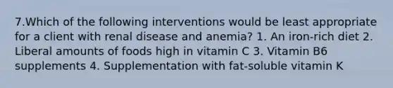 7.Which of the following interventions would be least appropriate for a client with renal disease and anemia? 1. An iron-rich diet 2. Liberal amounts of foods high in vitamin C 3. Vitamin B6 supplements 4. Supplementation with fat-soluble vitamin K