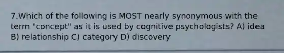 7.Which of the following is MOST nearly synonymous with the term "concept" as it is used by cognitive psychologists? A) idea B) relationship C) category D) discovery