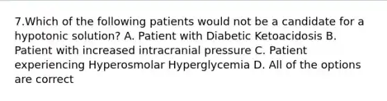 7.Which of the following patients would not be a candidate for a hypotonic solution? A. Patient with Diabetic Ketoacidosis B. Patient with increased intracranial pressure C. Patient experiencing Hyperosmolar Hyperglycemia D. All of the options are correct