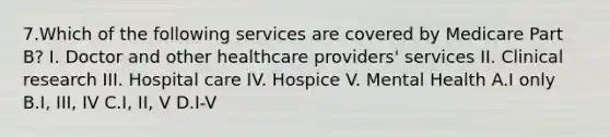 7.Which of the following services are covered by Medicare Part B? I. Doctor and other healthcare providers' services II. Clinical research III. Hospital care IV. Hospice V. Mental Health A.I only B.I, III, IV C.I, II, V D.I-V