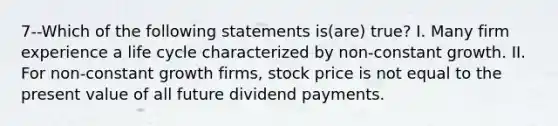 7--Which of the following statements is(are) true? I. Many firm experience a life cycle characterized by non-constant growth. II. For non-constant growth firms, stock price is not equal to the present value of all future dividend payments.