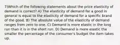 7)Which of the following statements about the price elasticity of demand is correct? A) The elasticity of demand for a good in general is equal to the elasticity of demand for a specific brand of the good. B) The absolute value of the elasticity of demand ranges from zero to one. C) Demand is more elastic in the long run than it is in the short run. D) Demand is more elastic the smaller the percentage of the consumer's budget the item takes up.