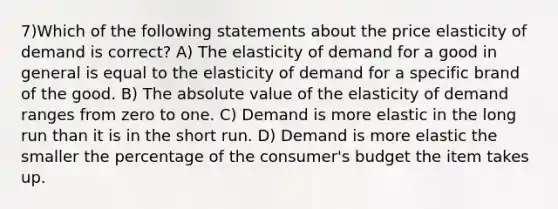 7)Which of the following statements about the price elasticity of demand is correct? A) The elasticity of demand for a good in general is equal to the elasticity of demand for a specific brand of the good. B) The absolute value of the elasticity of demand ranges from zero to one. C) Demand is more elastic in the long run than it is in the short run. D) Demand is more elastic the smaller the percentage of the consumer's budget the item takes up.