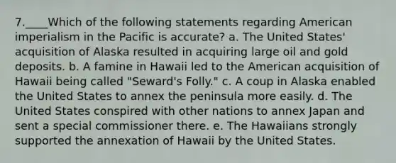 7.____Which of the following statements regarding American imperialism in the Pacific is accurate? a. The United States' acquisition of Alaska resulted in acquiring large oil and gold deposits. b. A famine in Hawaii led to the American acquisition of Hawaii being called "Seward's Folly." c. A coup in Alaska enabled the United States to annex the peninsula more easily. d. The United States conspired with other nations to annex Japan and sent a special commissioner there. e. The Hawaiians strongly supported the annexation of Hawaii by the United States.