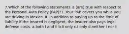 7.Which of the following statements is (are) true with respect to the Personal Auto Policy (PAP)? I. Your PAP covers you while you are driving in Mexico. II. In addition to paying up to the limit of liability if the insured is negligent, the insurer also pays legal defense costs. a.both I and II b.II only c.I only d.neither I nor II