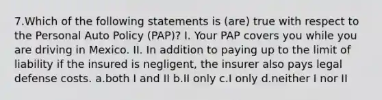 7.Which of the following statements is (are) true with respect to the Personal Auto Policy (PAP)? I. Your PAP covers you while you are driving in Mexico. II. In addition to paying up to the limit of liability if the insured is negligent, the insurer also pays legal defense costs. a.both I and II b.II only c.I only d.neither I nor II