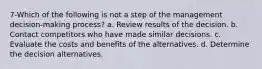 7-Which of the following is not a step of the management decision-making process? a. Review results of the decision. b. Contact competitors who have made similar decisions. c. Evaluate the costs and benefits of the alternatives. d. Determine the decision alternatives.