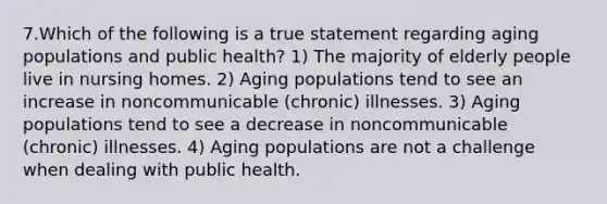 7.Which of the following is a true statement regarding aging populations and public health? 1) The majority of elderly people live in nursing homes. 2) Aging populations tend to see an increase in noncommunicable (chronic) illnesses. 3) Aging populations tend to see a decrease in noncommunicable (chronic) illnesses. 4) Aging populations are not a challenge when dealing with public health.