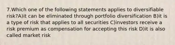 7.Which one of the following statements applies to diversifiable risk?A)it can be eliminated through portfolio diversification B)it is a type of risk that applies to all securities C)investors receive a risk premium as compensation for accepting this risk D)it is also called market risk