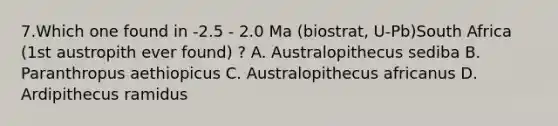 7.Which one found in -2.5 - 2.0 Ma (biostrat, U-Pb)South Africa (1st austropith ever found) ? A. Australopithecus sediba B. Paranthropus aethiopicus C. Australopithecus africanus D. Ardipithecus ramidus